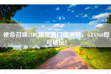 使命召唤21PC端配置门槛亲民，GTX960即可畅玩！