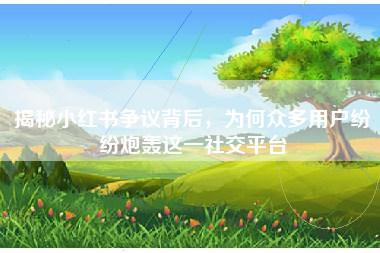 揭秘小红书争议背后，为何众多用户纷纷炮轰这一社交平台