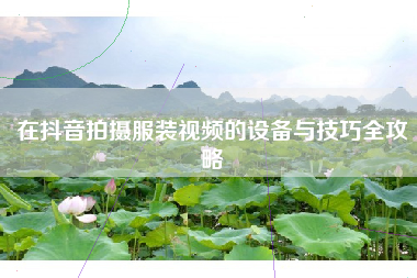 在抖音拍摄服装视频的设备与技巧全攻略