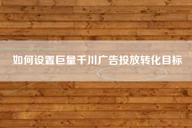 如何设置巨量千川广告投放转化目标