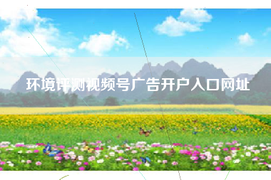 环境评测视频号广告开户入口网址 环境评测视频号广告开户入口网址