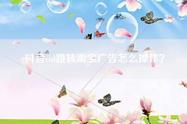 抖音cid跳转淘宝广告怎么操作？