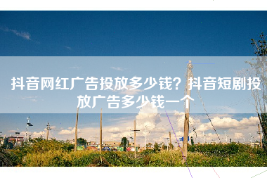 抖音网红广告投放多少钱？抖音短剧投放广告多少钱一个