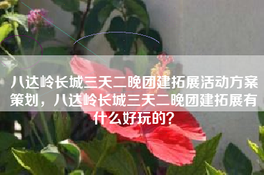八达岭长城三天二晚团建拓展活动方案策划，八达岭长城三天二晚团建拓展有什么好玩的？