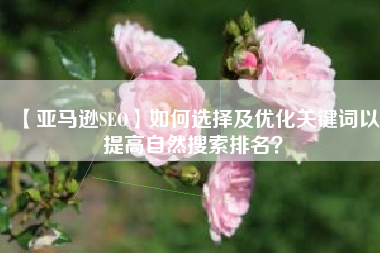 【亚马逊SEO】如何选择及优化关键词以提高自然搜索排名？