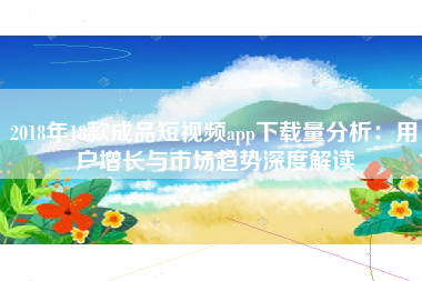 2018年18款成品短视频app下载量分析：用户增长与市场趋势深度解读