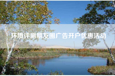 环境评测朋友圈广告开户优惠活动 环境评测朋友圈广告开户优惠活动