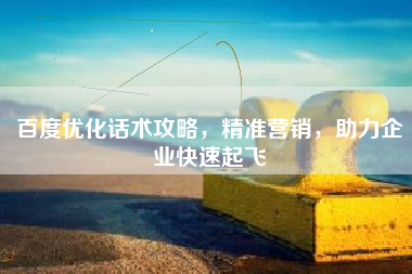 百度优化话术攻略，精准营销，助力企业快速起飞