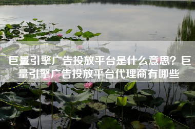 巨量引擎广告投放平台是什么意思？巨量引擎广告投放平台代理商有哪些