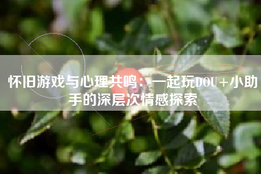 怀旧游戏与心理共鸣：一起玩DOU+小助手的深层次情感探索