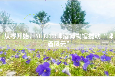 从零开始，NIUBEER啤酒博物馆搅动“啤酒风云”