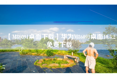 【M86091桌面下载】华为M86091桌面10.5.2免费下载 【M86091桌面下载】华为M86091桌面10.5.2免费下载