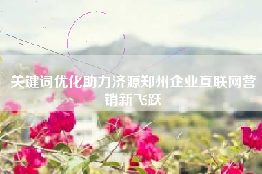 关键词优化助力济源郑州企业互联网营销新飞跃