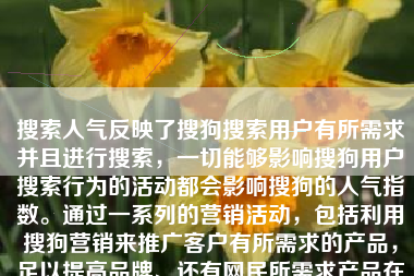 搜索人气反映了搜狗搜索用户有所需求并且进行搜索，一切能够影响搜狗用户搜索行为的活动都会影响搜狗的人气指数。通过一系列的营销活动，包括利用搜狗营销来推广客户有所需求的产品，足以提高品牌、还有网民所需求产品在网民中的知名度，从而达到品牌还有产品搜索指数的提升。从账户推广角度来说可以让账户有一个稳定的排名，创意方面都写一些优惠活动、限时促销等文案。让客户看到广告的同时，潜移默化的提升人气指数。最终实现广