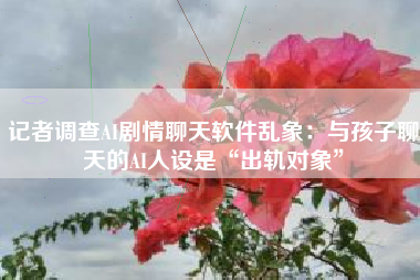 记者调查AI剧情聊天软件乱象：与孩子聊天的AI人设是“出轨对象”