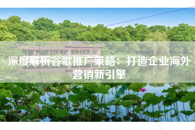 深度解析谷歌推广策略：打造企业海外营销新引擎