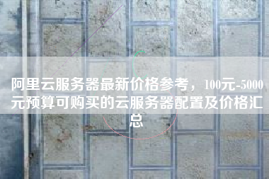 阿里云服务器最新价格参考，100元-5000元预算可购买的云服务器配置及价格汇总