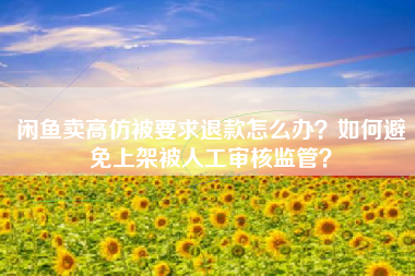 闲鱼卖高仿被要求退款怎么办？如何避免上架被人工审核监管？