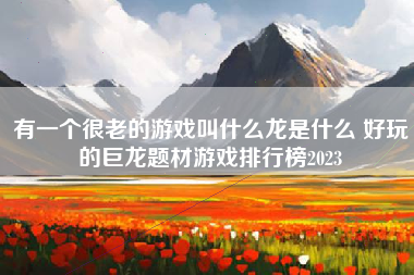 有一个很老的游戏叫什么龙是什么 好玩的巨龙题材游戏排行榜2023