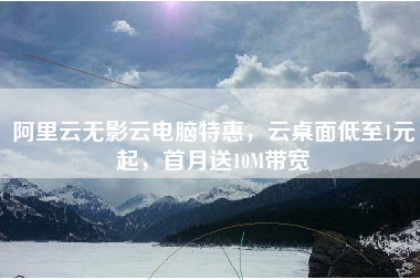 阿里云无影云电脑特惠,云桌面低至1元起,首月送10M带宽 阿里云无影云电脑特惠,云桌面低至1元起,首月送10M带宽
