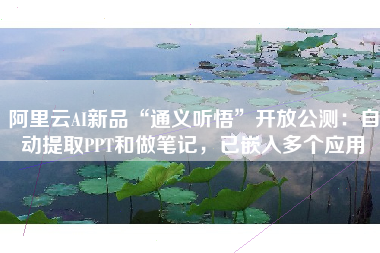 阿里云AI新品“通义听悟”开放公测：自动提取PPT和做笔记，已嵌入多个应用