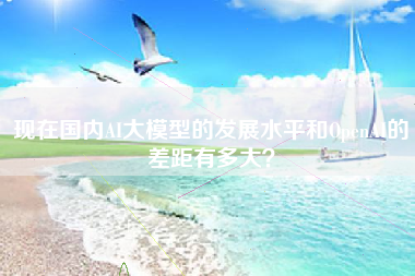 现在国内AI大模型的发展水平和OpenAI的差距有多大？