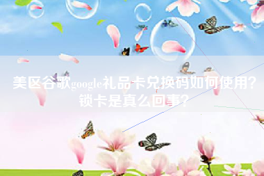 美区谷歌google礼品卡兑换码如何使用？锁卡是真么回事？