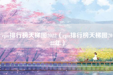 cpu排行榜天梯图2022（cpu排行榜天梯图2022年）