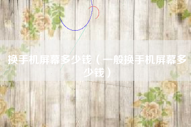 换手机屏幕多少钱（一般换手机屏幕多少钱）