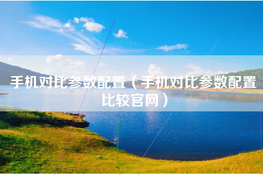 手机对比参数配置（手机对比参数配置比较官网）