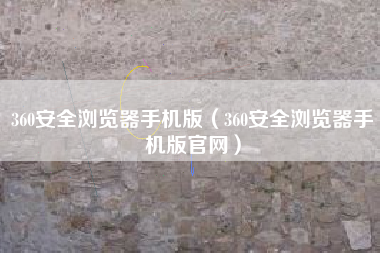 360安全浏览器手机版（360安全浏览器手机版官网）
