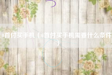 0首付买手机（0首付买手机需要什么条件）
