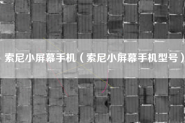 索尼小屏幕手机（索尼小屏幕手机型号）