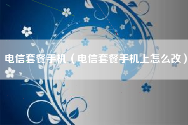 电信套餐手机（电信套餐手机上怎么改）