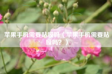 苹果手机需要贴膜吗（苹果手机需要贴膜吗？）