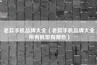 老款手机品牌大全（老款手机品牌大全所有机型有哪些）