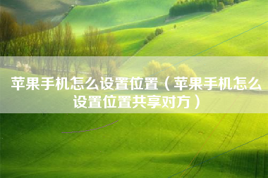 苹果手机怎么设置位置（苹果手机怎么设置位置共享对方）