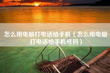 怎么用电脑打电话给手机（怎么用电脑打电话给手机号码）