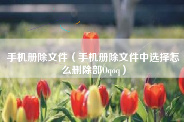 手机册除文件（手机册除文件中选择怎么删除部Oqoq）