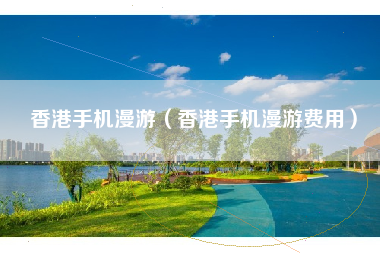 香港手机漫游（香港手机漫游费用）