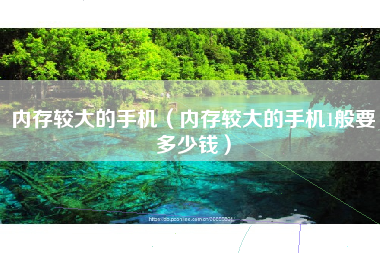 内存较大的手机（内存较大的手机1般要多少钱）