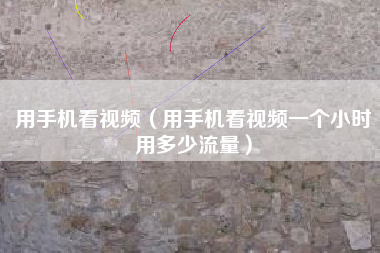 用手机看视频（用手机看视频一个小时用多少流量）