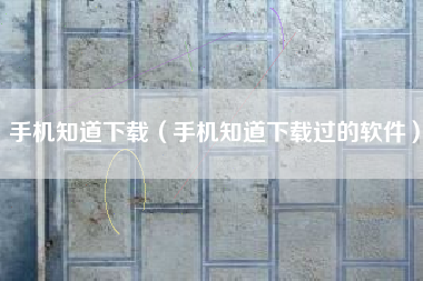手机知道下载（手机知道下载过的软件）