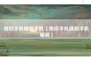 用旧手机换新手机（用旧手机换新手机骗局）