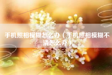 手机照相模糊怎么办（手机照相模糊不清怎么办）
