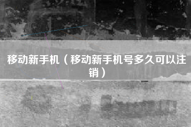 移动新手机（移动新手机号多久可以注销）