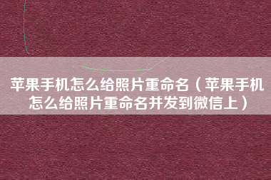 苹果手机怎么给照片重命名（苹果手机怎么给照片重命名并发到微信上）