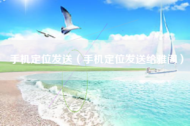 手机定位发送（手机定位发送给雅阁）