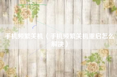 手机频繁关机（手机频繁关机重启怎么解决）