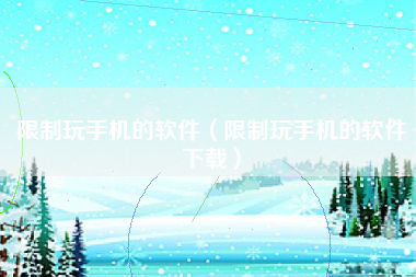 限制玩手机的软件（限制玩手机的软件下载）